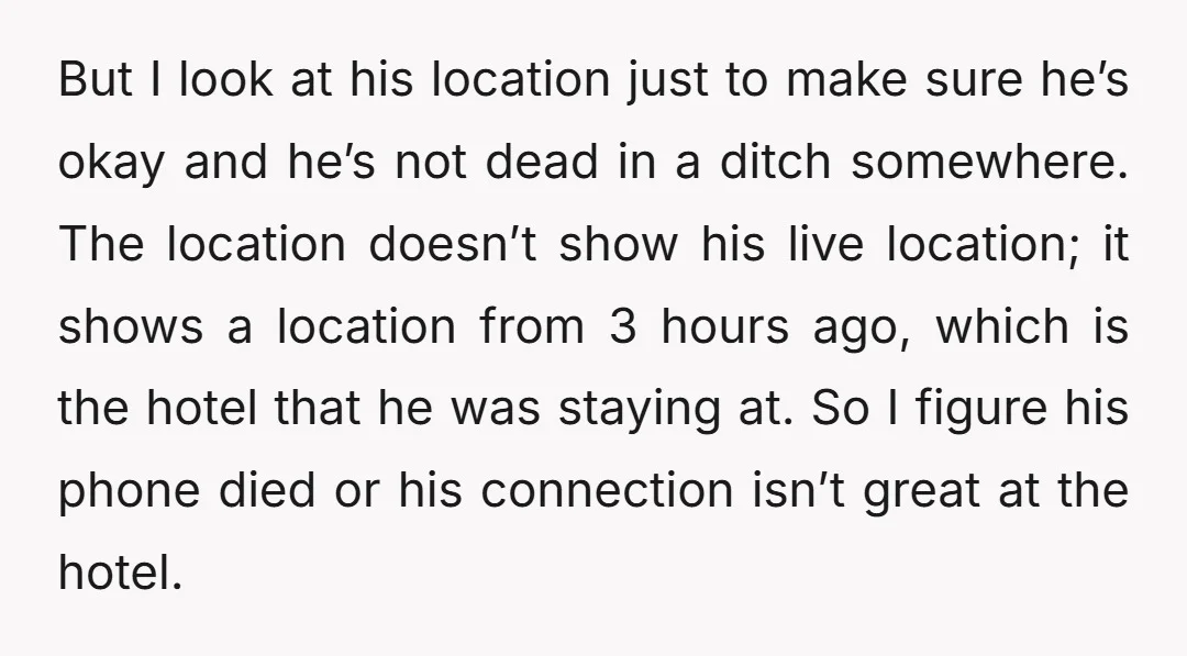 But I look at his location just to make sure he’s okay and he’s not dead in a ditch somewhere. The location doesn’t show his live location; it shows a...