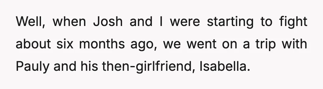 Well, when Josh and I were starting to fight about six months ago, we went on a trip with Pauly and his then-girlfriend, Isabella.