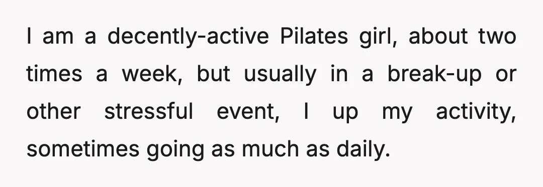 I am a decently-active Pilates girl, about two times a week, but usually in a break-up or other stressful event, I up my activity, sometimes going as much as daily.