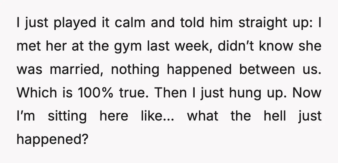 I just played it calm and told him straight up: I met her at the gym last week, didn’t know she was married, nothing happened between us. Which is 100%...