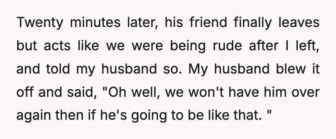 Twenty minutes later, his friend finally leaves but acts like we were being rude after I left, and told my husband so. My husband blew it off and said, "Oh...
