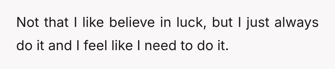 Not that I like believe in luck, but I just always do it and I feel like I need to do it.