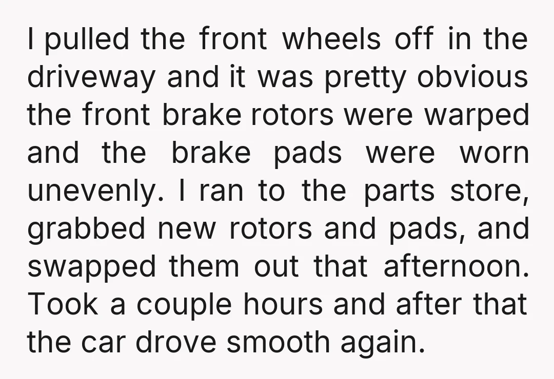 I pulled the front wheels off in the driveway and it was pretty obvious the front brake rotors were warped and the brake pads were worn unevenly. I ran to...