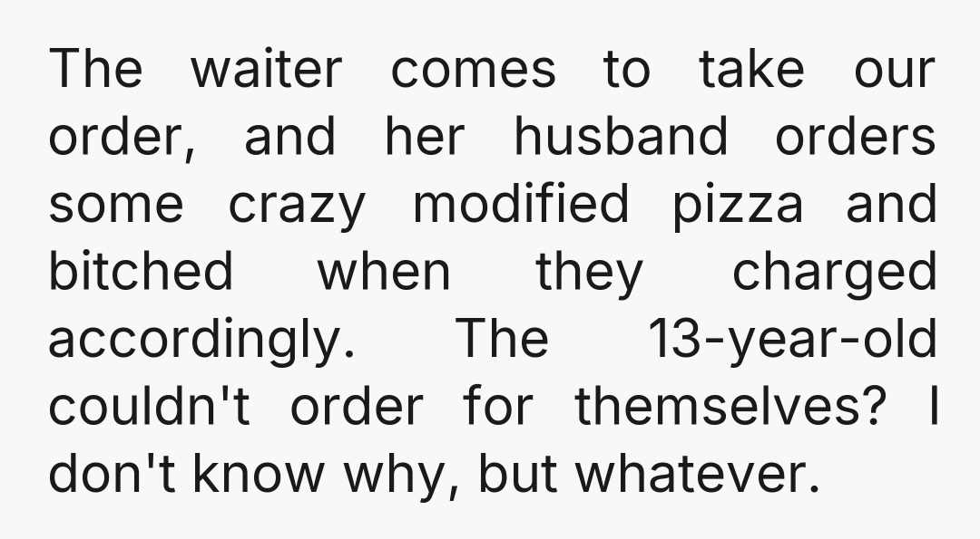 The waiter comes to take our order, and her husband orders some crazy modified pizza and bitched when they charged accordingly. The 13-year-old couldn't order for themselves? I don't know...