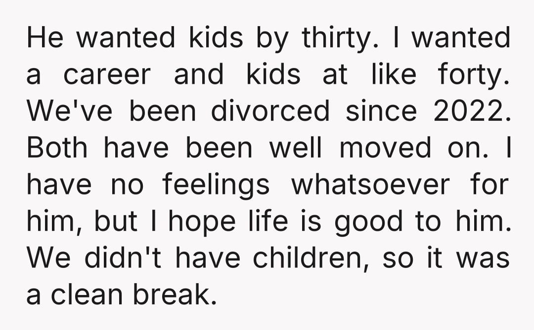 He wanted kids by thirty. I wanted a career and kids at like forty. We've been divorced since 2022. Both have been well moved on. I have no feelings whatsoever...
