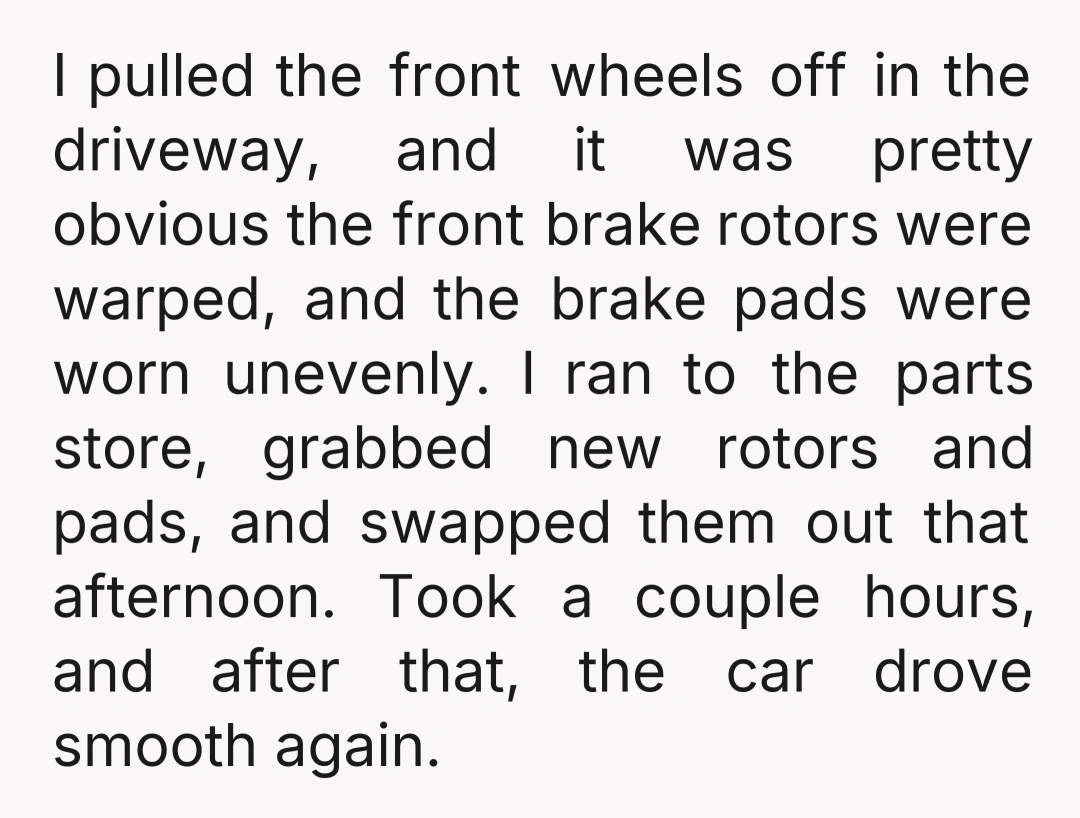 I pulled the front wheels off in the driveway, and it was pretty obvious the front brake rotors were warped, and the brake pads were worn unevenly. I ran to...
