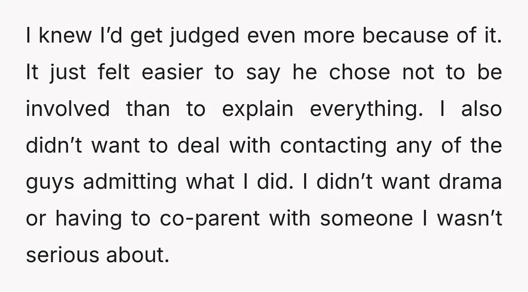 I knew I’d get judged even more because of it. It just felt easier to say he chose not to be involved than to explain everything. I also didn’t want...