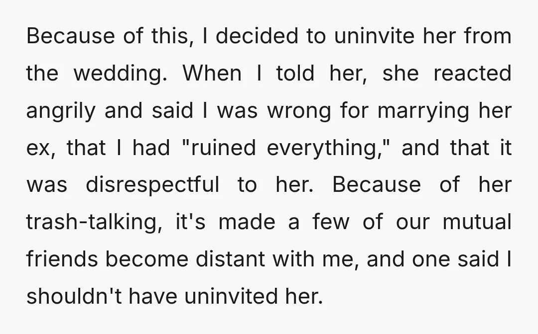 Because of this, I decided to uninvite her from the wedding. When I told her, she reacted angrily and said I was wrong for marrying her ex, that I had...