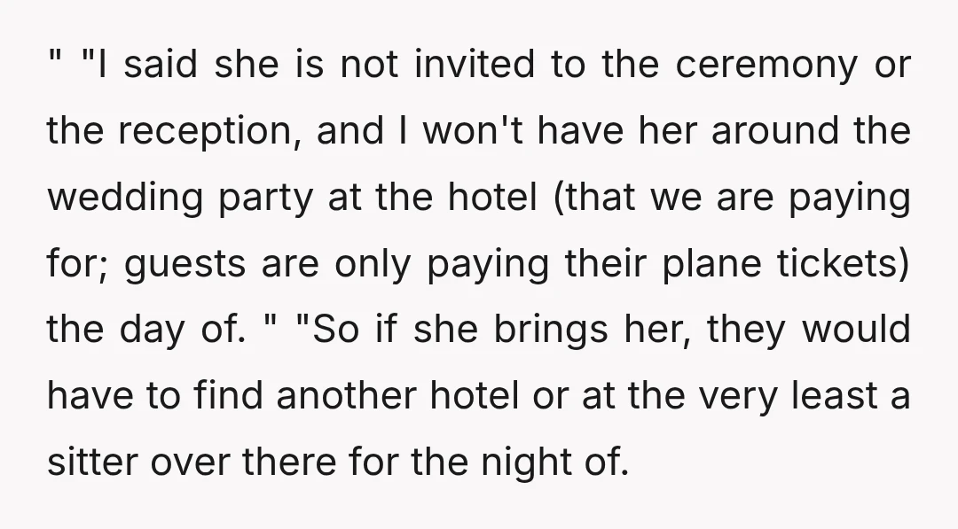 " "I said she is not invited to the ceremony or the reception, and I won't have her around the wedding party at the hotel (that we are paying for;...