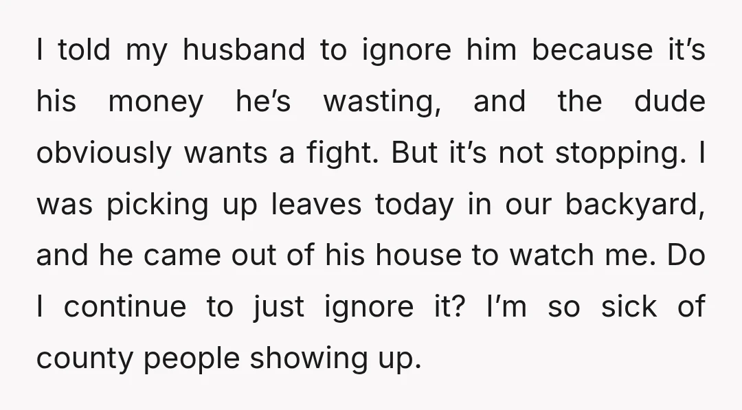 I told my husband to ignore him because it’s his money he’s wasting, and the dude obviously wants a fight. But it’s not stopping. I was picking up leaves today...
