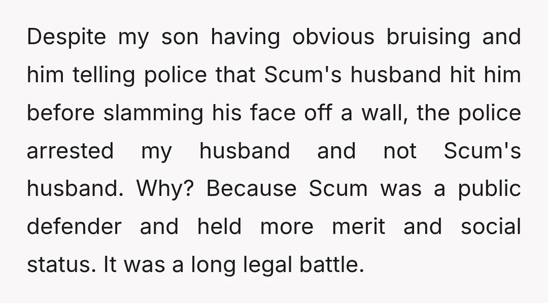 Despite my son having obvious bruising and him telling police that Scum's husband hit him before slamming his face off a wall, the police arrested my husband and not Scum's...