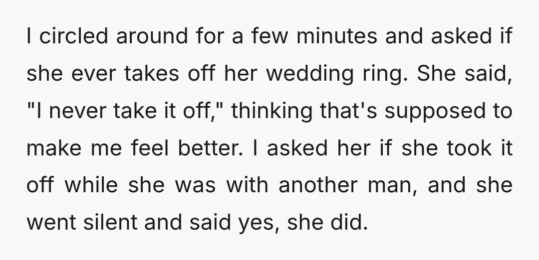 I circled around for a few minutes and asked if she ever takes off her wedding ring. She said, "I never take it off," thinking that's supposed to make me...