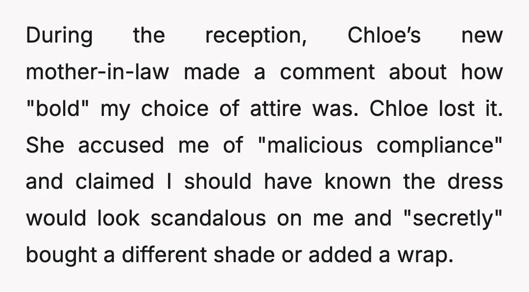 During the reception, Chloe’s new mother-in-law made a comment about how "bold" my choice of attire was. Chloe lost it. She accused me of "malicious compliance" and claimed I should...