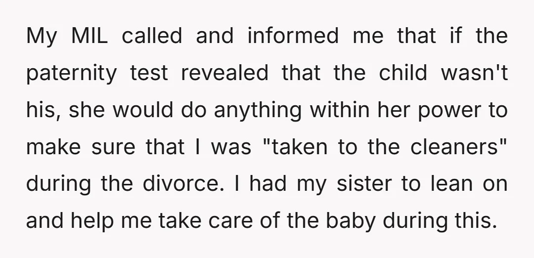 My MIL called and informed me that if the paternity test revealed that the child wasn't his, she would do anything within her power to make sure that I was...