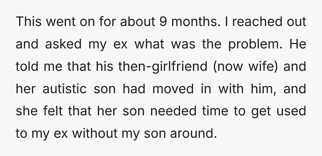 This went on for about 9 months. I reached out and asked my ex what was the problem. He told me that his then-girlfriend (now wife) and her autistic son...