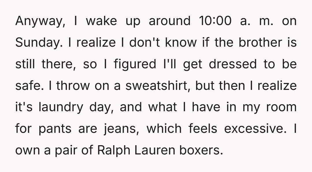 Anyway, I wake up around 10:00 a. m. on Sunday. I realize I don't know if the brother is still there, so I figured I'll get dressed to be safe....