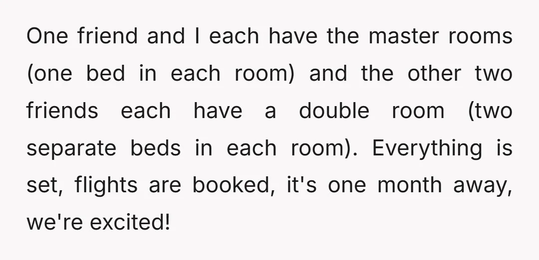 One friend and I each have the master rooms (one bed in each room) and the other two friends each have a double room (two separate beds in each room)....