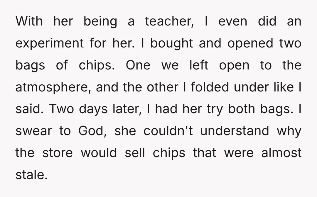With her being a teacher, I even did an experiment for her. I bought and opened two bags of chips. One we left open to the atmosphere, and the other...