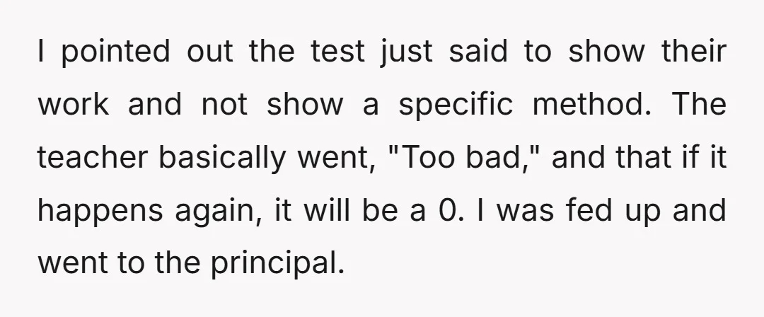 I pointed out the test just said to show their work and not show a specific method. The teacher basically went, "Too bad," and that if it happens again, it...