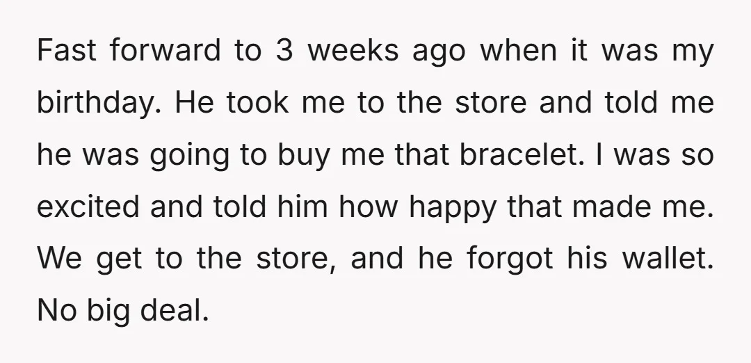 Fast forward to 3 weeks ago when it was my birthday. He took me to the store and told me he was going to buy me that bracelet. I was...
