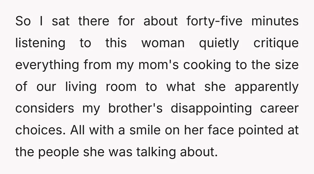 So I sat there for about forty-five minutes listening to this woman quietly critique everything from my mom's cooking to the size of our living room to what she apparently...