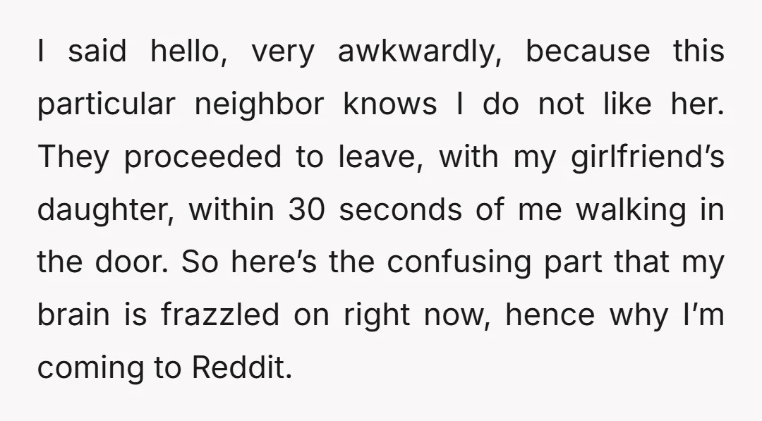 I said hello, very awkwardly, because this particular neighbor knows I do not like her. They proceeded to leave, with my girlfriend’s daughter, within 30 seconds of me walking in...