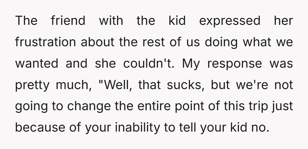 The friend with the kid expressed her frustration about the rest of us doing what we wanted and she couldn't. My response was pretty much, "Well, that sucks, but we're...