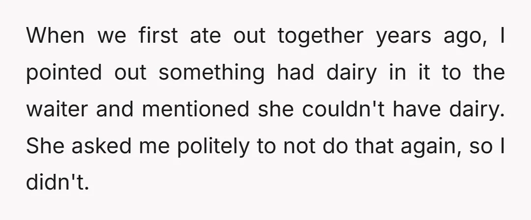 When we first ate out together years ago, I pointed out something had dairy in it to the waiter and mentioned she couldn't have dairy. She asked me politely to...