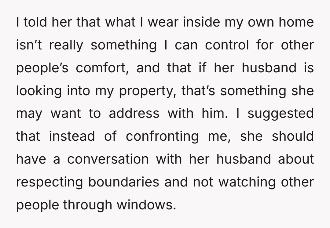 I told her that what I wear inside my own home isn’t really something I can control for other people’s comfort, and that if her husband is looking into my...