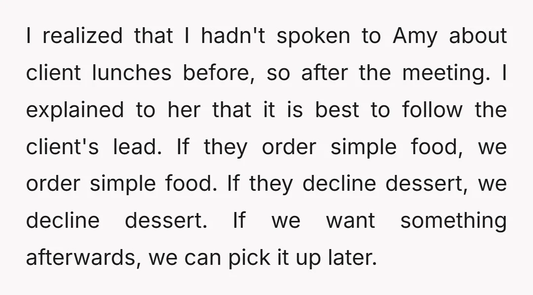 I realized that I hadn't spoken to Amy about client lunches before, so after the meeting. I explained to her that it is best to follow the client's lead. If...