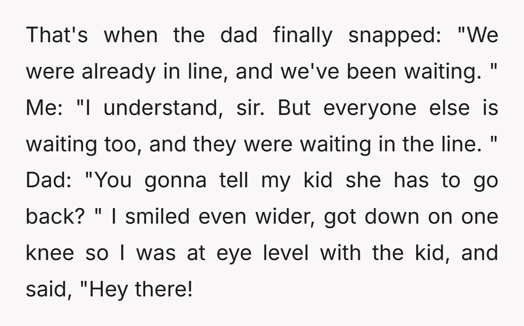 That's when the dad finally snapped: "We were already in line, and we've been waiting. " Me: "I understand, sir. But everyone else is waiting too, and they were waiting...