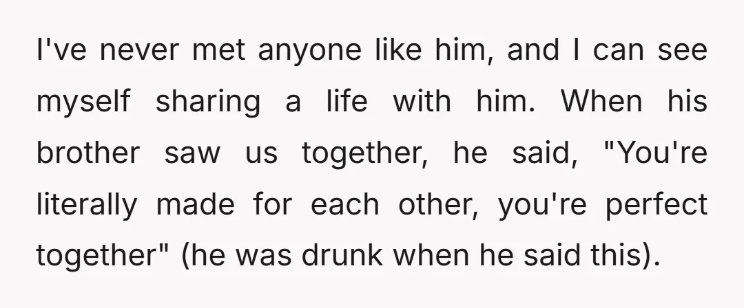 I've never met anyone like him, and I can see myself sharing a life with him. When his brother saw us together, he said, "You're literally made for each other,...