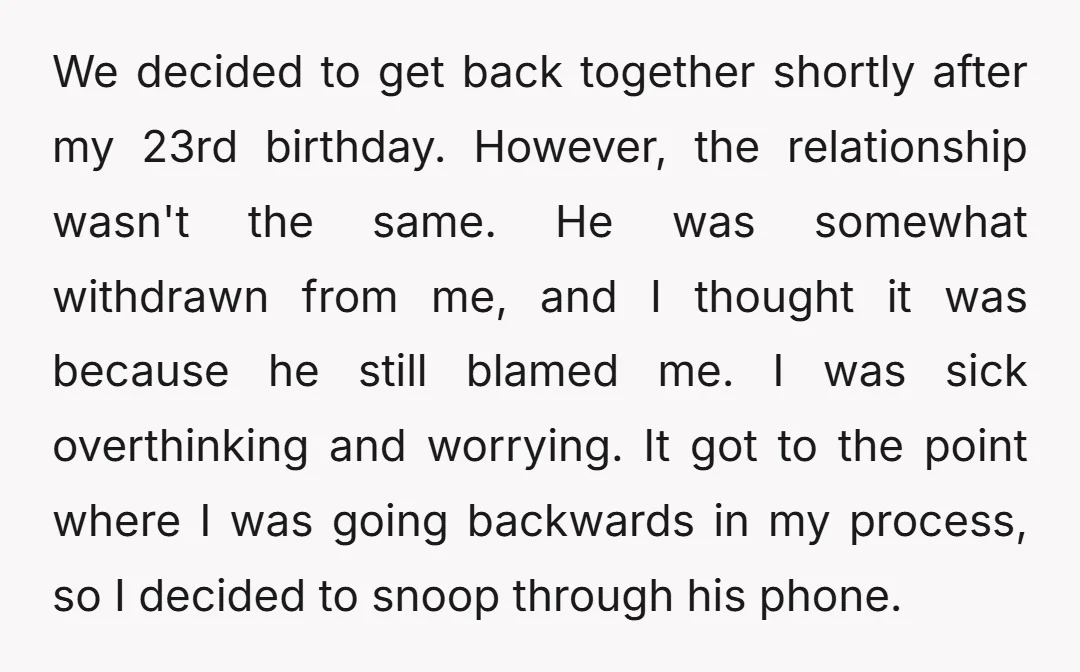 We decided to get back together shortly after my 23rd birthday. However, the relationship wasn't the same. He was somewhat withdrawn from me, and I thought it was because he...