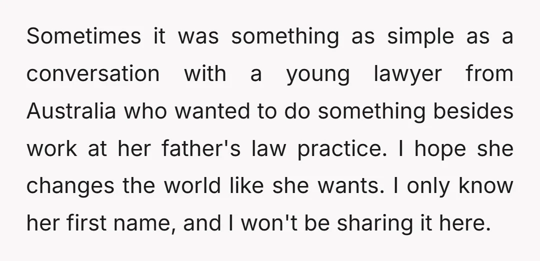 Sometimes it was something as simple as a conversation with a young lawyer from Australia who wanted to do something besides work at her father's law practice. I hope she...
