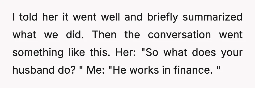 I told her it went well and briefly summarized what we did. Then the conversation went something like this. Her: "So what does your husband do? " Me: "He works...