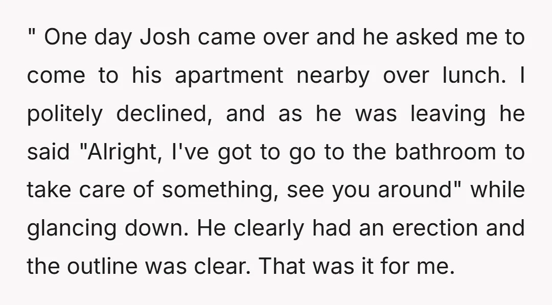 " One day Josh came over and he asked me to come to his apartment nearby over lunch. I politely declined, and as he was leaving he said "Alright, I've...