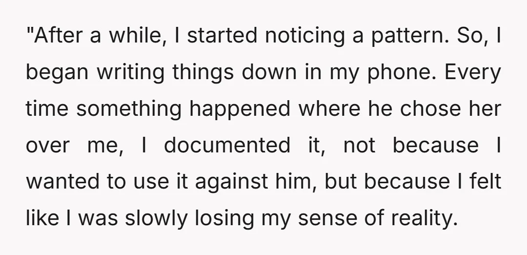 "After a while, I started noticing a pattern. So, I began writing things down in my phone. Every time something happened where he chose her over me, I documented it,...