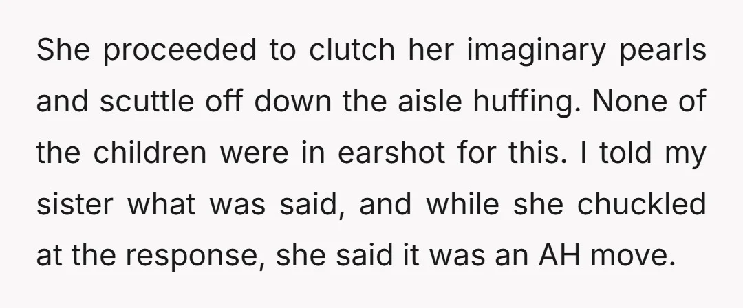 She proceeded to clutch her imaginary pearls and scuttle off down the aisle huffing. None of the children were in earshot for this. I told my sister what was said,...