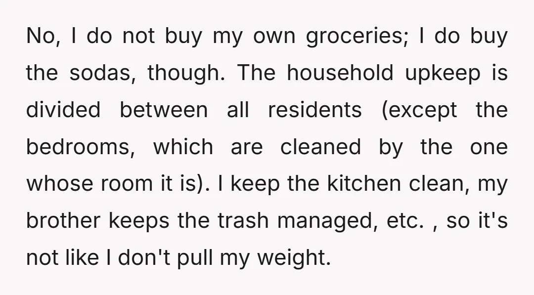 No, I do not buy my own groceries; I do buy the sodas, though. The household upkeep is divided between all residents (except the bedrooms, which are cleaned by the...