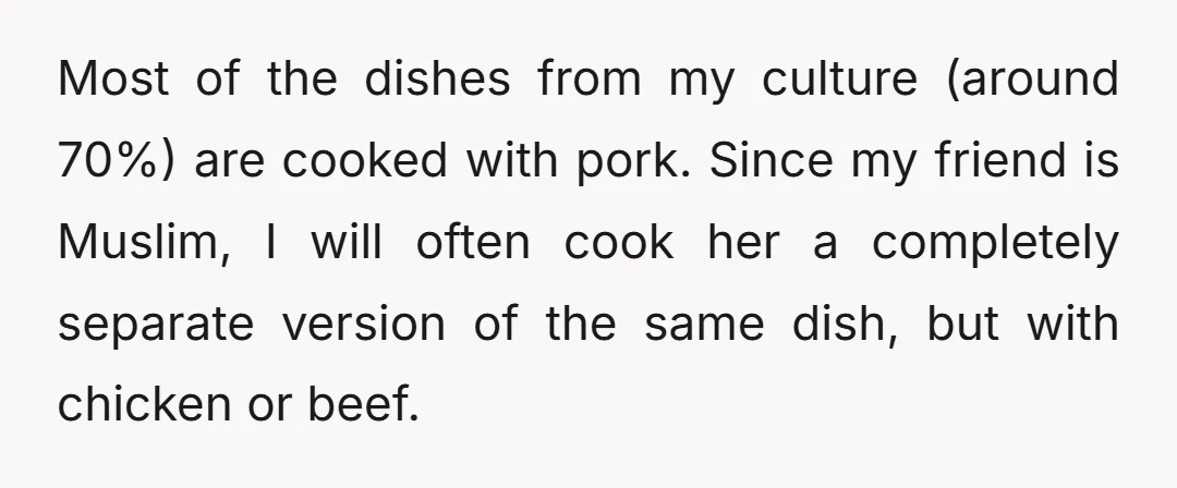 Most of the dishes from my culture (around 70%) are cooked with pork. Since my friend is Muslim, I will often cook her a completely separate version of the same...