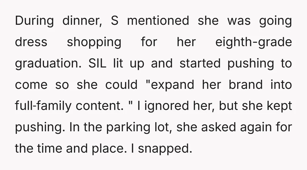 During dinner, S mentioned she was going dress shopping for her eighth-grade graduation. SIL lit up and started pushing to come so she could "expand her brand into full‑family content....