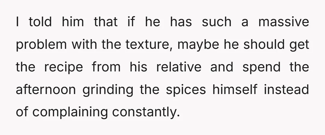 I told him that if he has such a massive problem with the texture, maybe he should get the recipe from his relative and spend the afternoon grinding the spices...