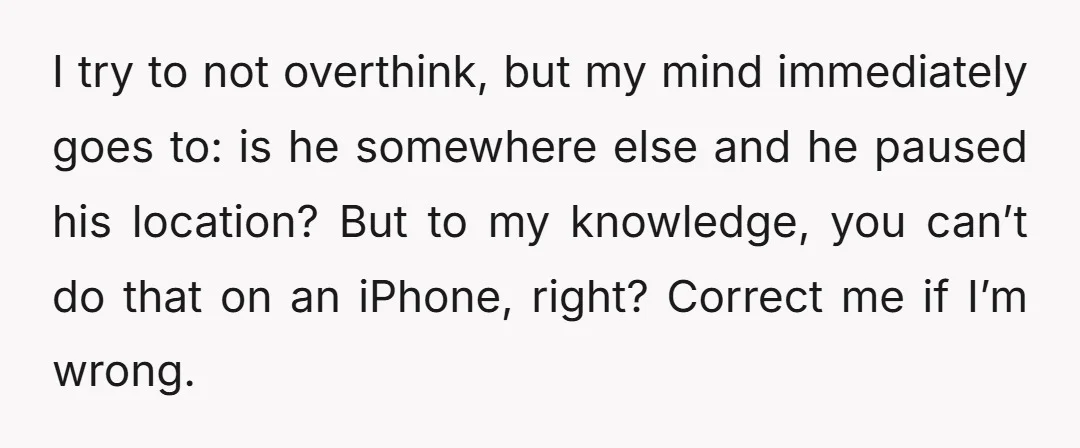 I try to not overthink, but my mind immediately goes to: is he somewhere else and he paused his location? But to my knowledge, you can’t do that on an...