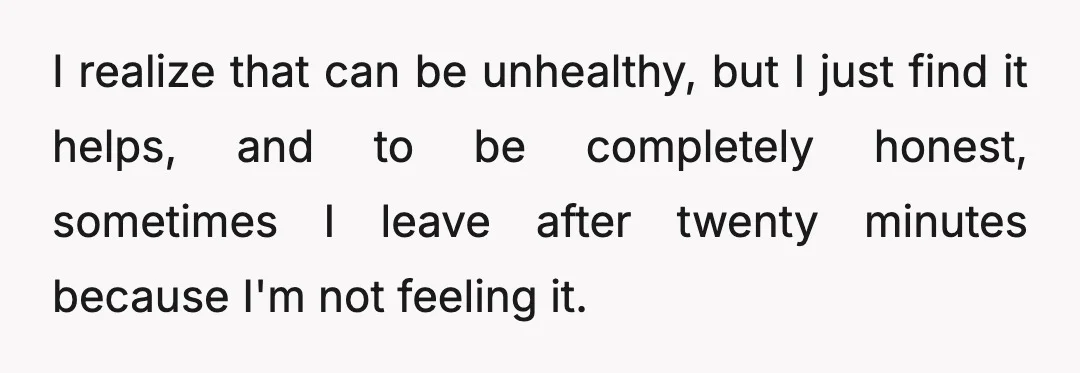 I realize that can be unhealthy, but I just find it helps, and to be completely honest, sometimes I leave after twenty minutes because I'm not feeling it.