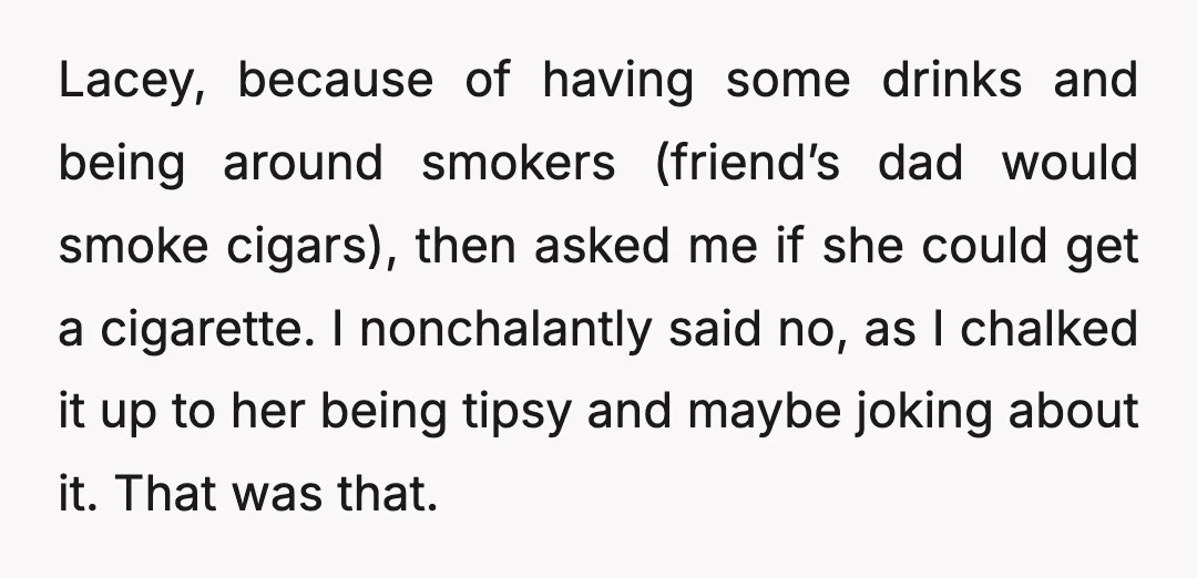 Lacey, because of having some drinks and being around smokers (friend’s dad would smoke cigars), then asked me if she could get a cigarette. I nonchalantly said no, as I...