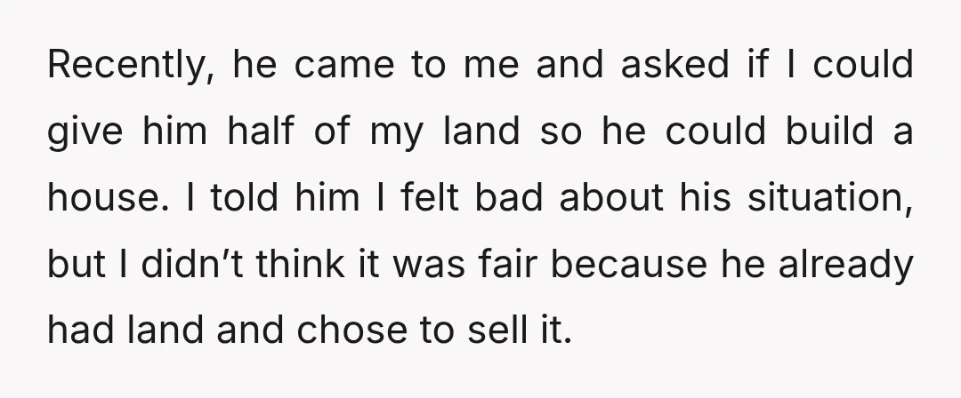 Recently, he came to me and asked if I could give him half of my land so he could build a house. I told him I felt bad about his...