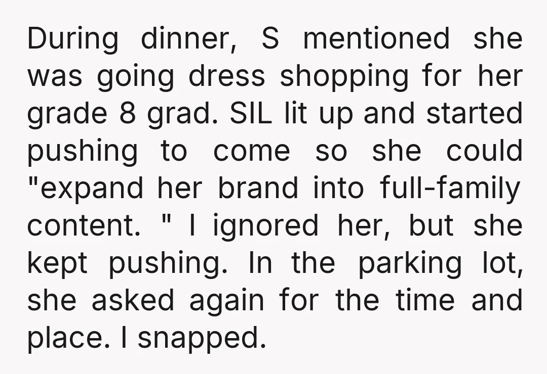 During dinner, S mentioned she was going dress shopping for her grade 8 grad. SIL lit up and started pushing to come so she could "expand her brand into full-family...