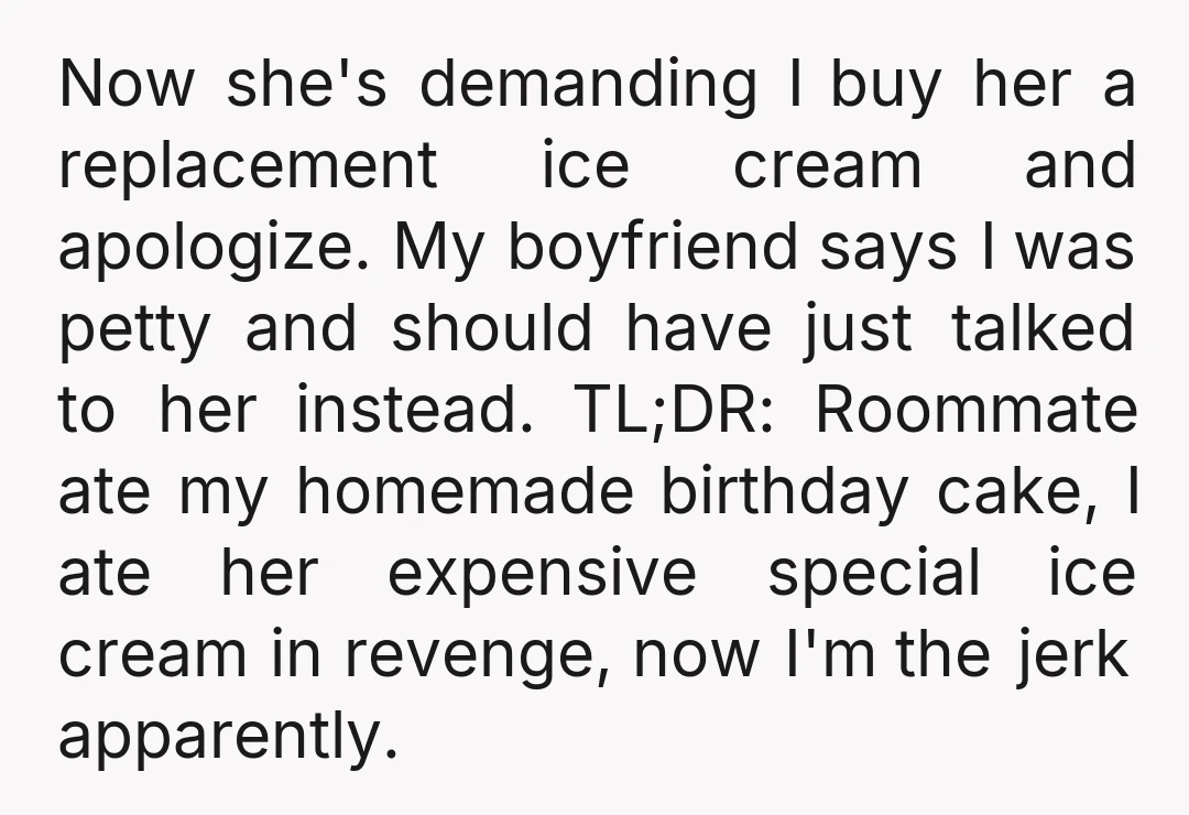 Now she's demanding I buy her a replacement ice cream and apologize. My boyfriend says I was petty and should have just talked to her instead. TL;DR: Roommate ate my...