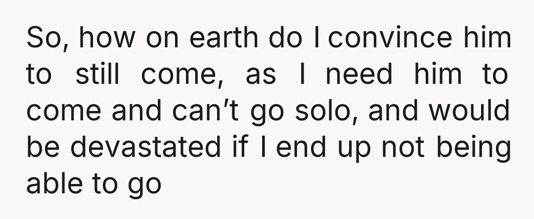 So, how on earth do I convince him to still come, as I need him to come and can’t go solo, and would be devastated if I end up not...