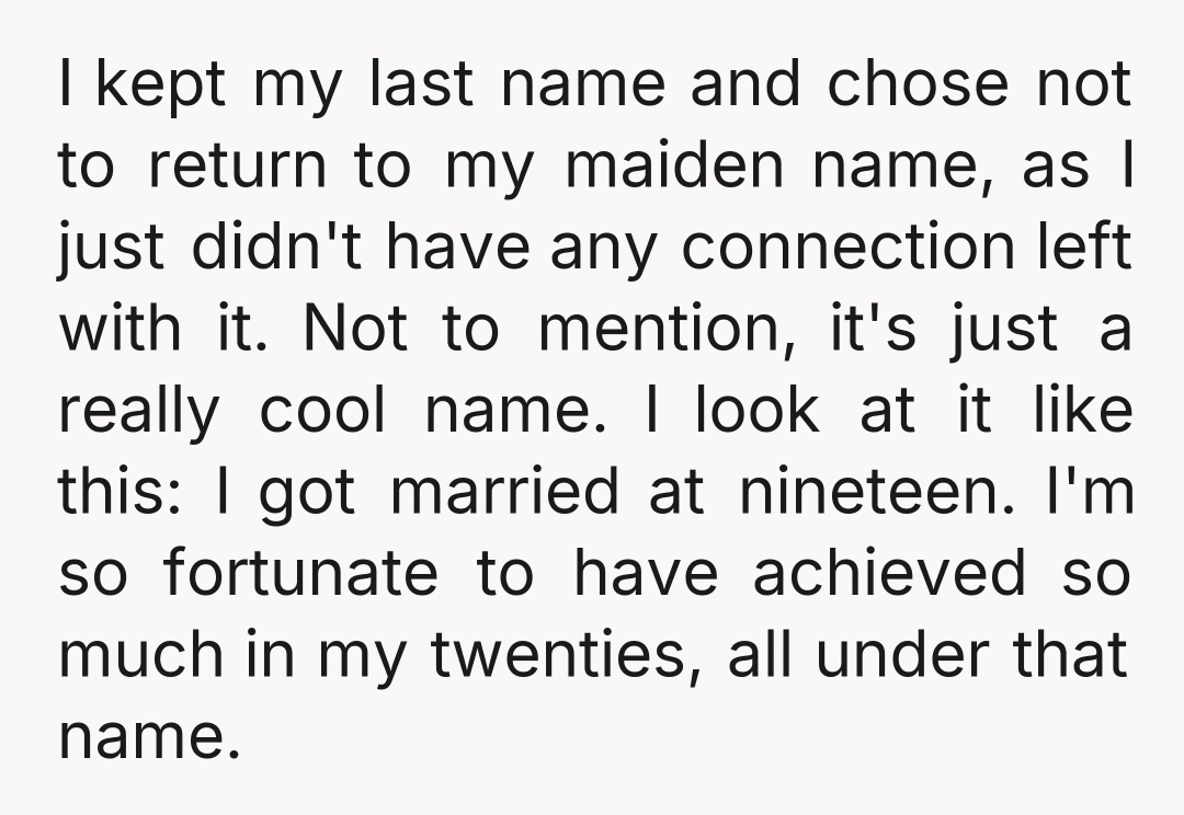 I kept my last name and chose not to return to my maiden name, as I just didn't have any connection left with it. Not to mention, it's just a...